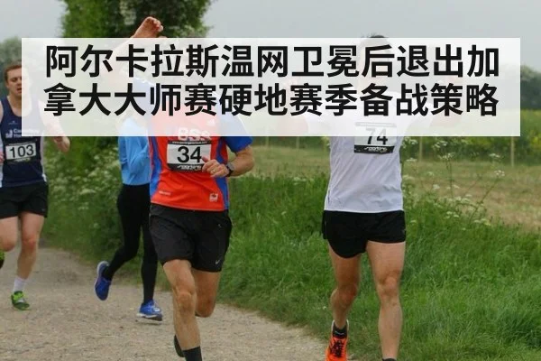阿尔卡拉斯温网卫冕后退出加拿大大师赛硬地赛季备战策略
