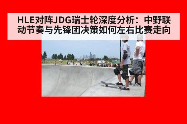 HLE对阵JDG瑞士轮深度分析：中野联动节奏与先锋团决策如何左右比赛走向